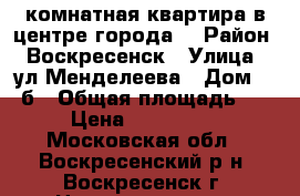 1-комнатная квартира в центре города! › Район ­ Воскресенск › Улица ­ ул.Менделеева › Дом ­ 13б › Общая площадь ­ 31 › Цена ­ 1 450 000 - Московская обл., Воскресенский р-н, Воскресенск г. Недвижимость » Квартиры продажа   . Московская обл.